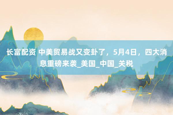 长富配资 中美贸易战又变卦了，5月4日，四大消息重磅来袭_美国_中国_关税
