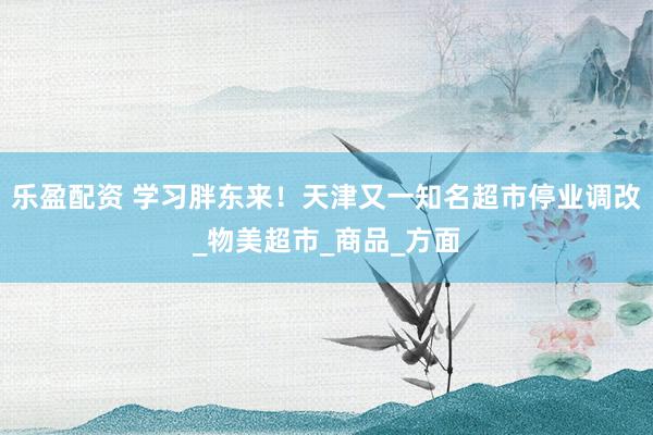 乐盈配资 学习胖东来！天津又一知名超市停业调改_物美超市_商品_方面