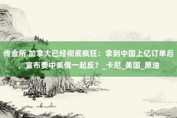 传金所 加拿大已经彻底疯狂：拿到中国上亿订单后，宣布要中美俄一起反？_卡尼_美国_原油