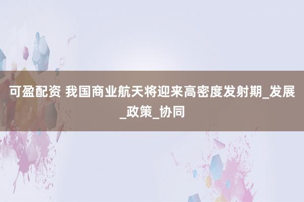 可盈配资 我国商业航天将迎来高密度发射期_发展_政策_协同