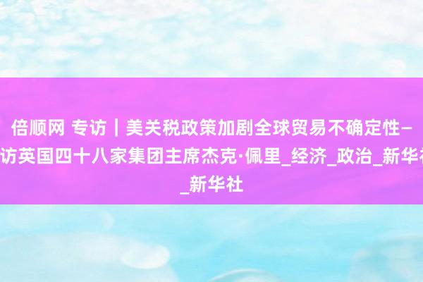 倍顺网 专访｜美关税政策加剧全球贸易不确定性——访英国四十八家集团主席杰克·佩里_经济_政治_新华社