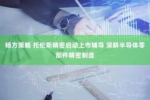 杨方策略 托伦斯精密启动上市辅导 深耕半导体零部件精密制造