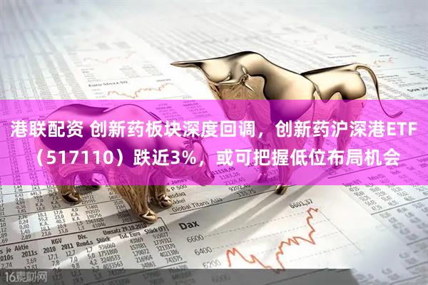 港联配资 创新药板块深度回调，创新药沪深港ETF（517110）跌近3%，或可把握低位布局机会