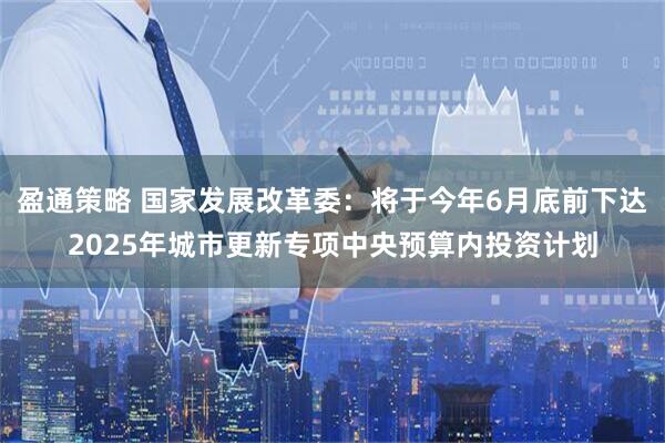 盈通策略 国家发展改革委：将于今年6月底前下达2025年城市更新专项中央预算内投资计划