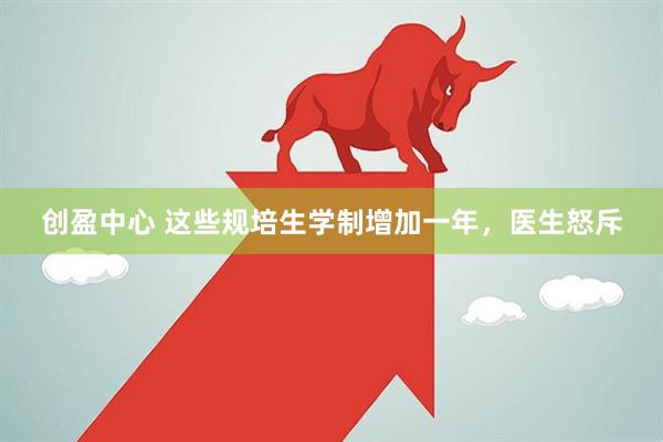 创盈中心 这些规培生学制增加一年，医生怒斥