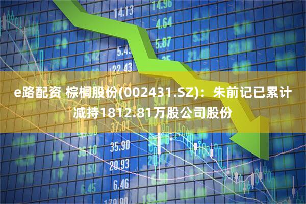 e路配资 棕榈股份(002431.SZ)：朱前记已累计减持1812.81万股公司股份