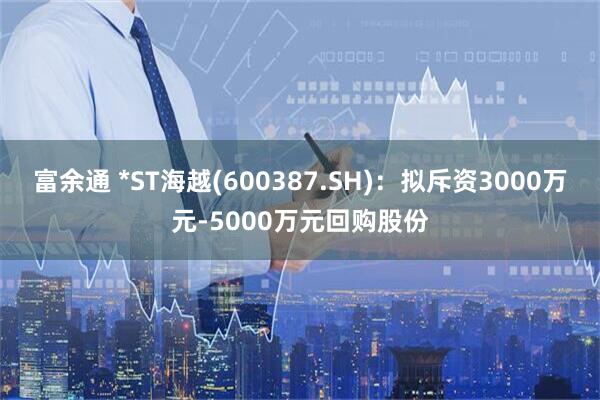 富余通 *ST海越(600387.SH)：拟斥资3000万元-5000万元回购股份