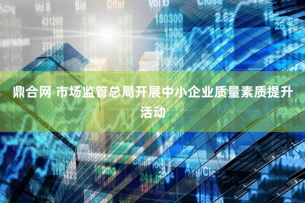 鼎合网 市场监管总局开展中小企业质量素质提升活动