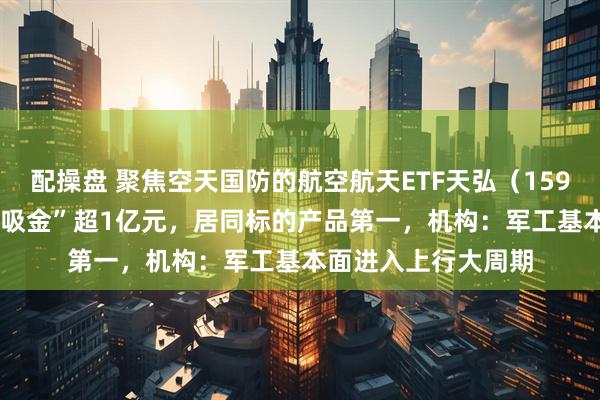 配操盘 聚焦空天国防的航空航天ETF天弘（159241）近4日累计“吸金”超1亿元，居同标的产品第一，机构：军工基本面进入上行大周期