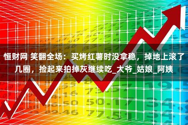 恒财网 笑翻全场：买烤红薯时没拿稳，掉地上滚了几圈，捡起来拍掉灰继续吃_大爷_姑娘_阿姨