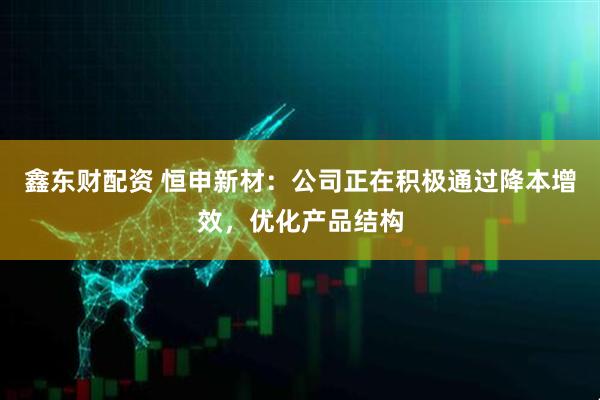 鑫东财配资 恒申新材：公司正在积极通过降本增效，优化产品结构