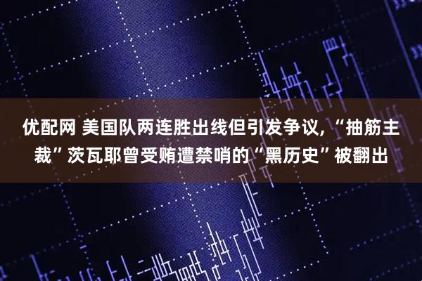 优配网 美国队两连胜出线但引发争议, “抽筋主裁”茨瓦耶曾受贿遭禁哨的“黑历史”被翻出